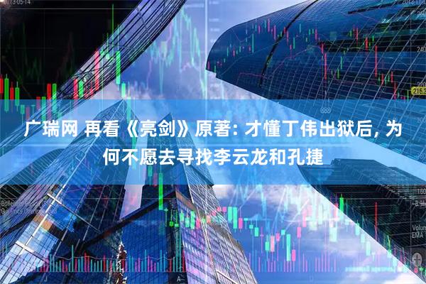 广瑞网 再看《亮剑》原著: 才懂丁伟出狱后, 为何不愿去寻找李云龙和孔捷