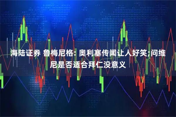 海陆证券 鲁梅尼格: 奥利塞传闻让人好笑;问维尼是否适合拜仁没意义