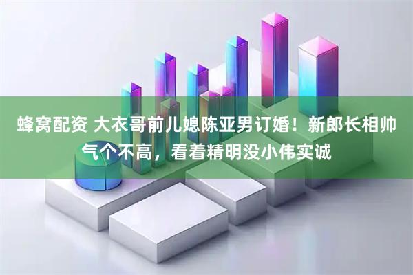 蜂窝配资 大衣哥前儿媳陈亚男订婚！新郎长相帅气个不高，看着精明没小伟实诚
