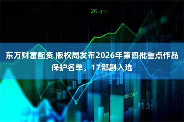 东方财富配资 版权局发布2026年第四批重点作品保护名单，17部剧入选