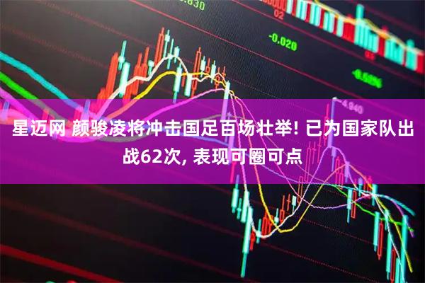 星迈网 颜骏凌将冲击国足百场壮举! 已为国家队出战62次, 表现可圈可点