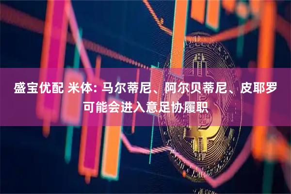盛宝优配 米体: 马尔蒂尼、阿尔贝蒂尼、皮耶罗可能会进入意足协履职