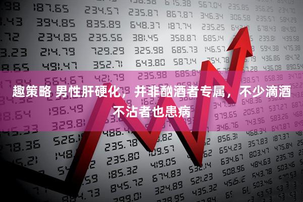 趣策略 男性肝硬化，并非酗酒者专属，不少滴酒不沾者也患病
