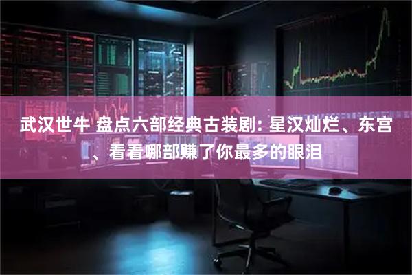武汉世牛 盘点六部经典古装剧: 星汉灿烂、东宫、看看哪部赚了你最多的眼泪