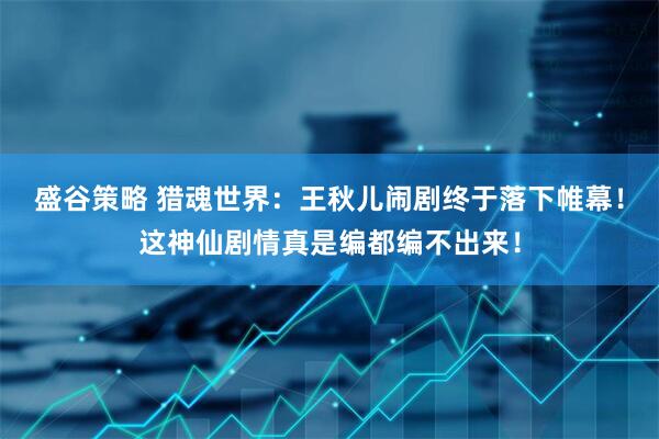 盛谷策略 猎魂世界：王秋儿闹剧终于落下帷幕！这神仙剧情真是编都编不出来！